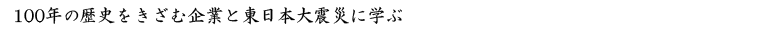 100年の歴史をきざむ企業と東日本大震災に学ぶ